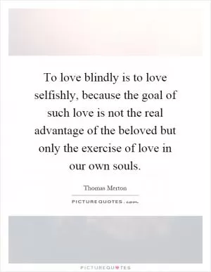 To love blindly is to love selfishly, because the goal of such love is not the real advantage of the beloved but only the exercise of love in our own souls Picture Quote #1