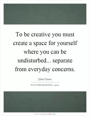 To be creative you must create a space for yourself where you can be undisturbed... separate from everyday concerns Picture Quote #1