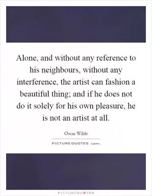 Alone, and without any reference to his neighbours, without any interference, the artist can fashion a beautiful thing; and if he does not do it solely for his own pleasure, he is not an artist at all Picture Quote #1