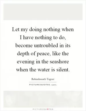 Let my doing nothing when I have nothing to do, become untroubled in its depth of peace, like the evening in the seashore when the water is silent Picture Quote #1