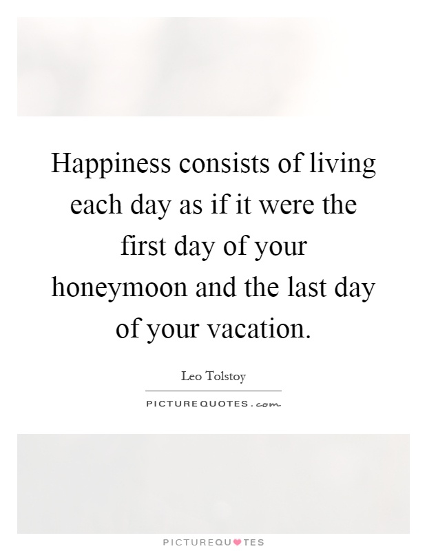 Happiness consists of living each day as if it were the first day of your honeymoon and the last day of your vacation Picture Quote #1