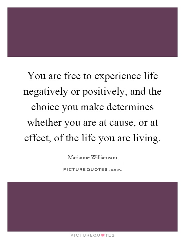 You are free to experience life negatively or positively, and the choice you make determines whether you are at cause, or at effect, of the life you are living Picture Quote #1