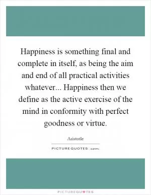 Happiness is something final and complete in itself, as being the aim and end of all practical activities whatever... Happiness then we define as the active exercise of the mind in conformity with perfect goodness or virtue Picture Quote #1