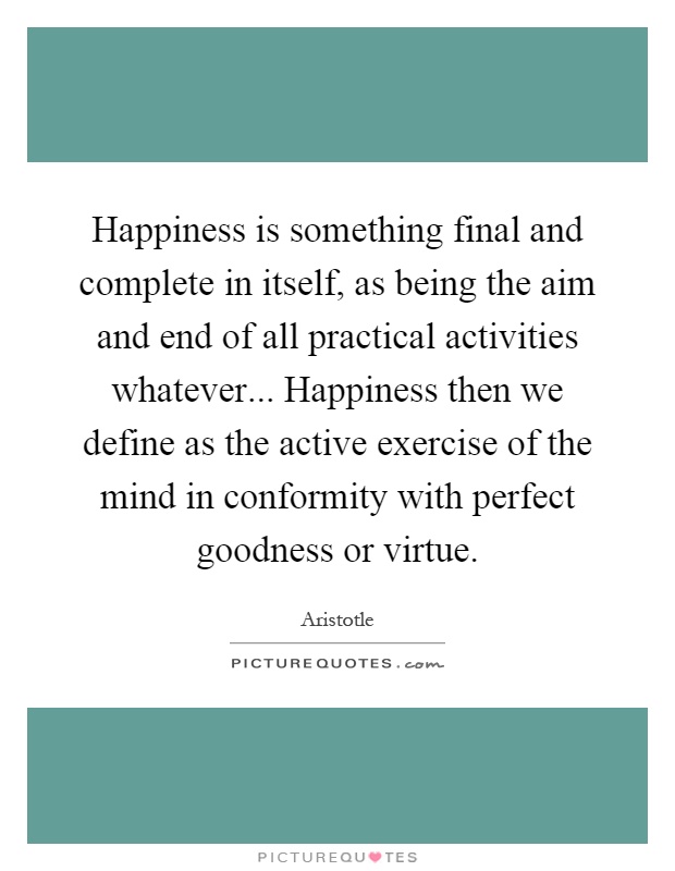 Happiness is something final and complete in itself, as being the aim and end of all practical activities whatever... Happiness then we define as the active exercise of the mind in conformity with perfect goodness or virtue Picture Quote #1