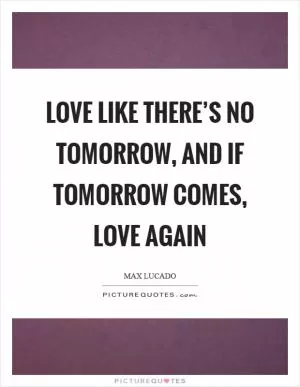 Love like there’s no tomorrow, and if tomorrow comes, love again Picture Quote #1