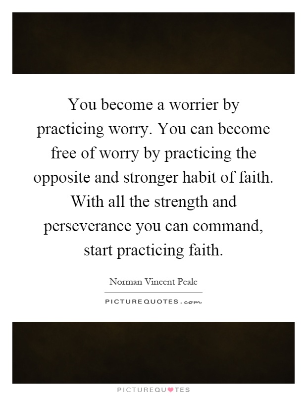 You become a worrier by practicing worry. You can become free of worry by practicing the opposite and stronger habit of faith. With all the strength and perseverance you can command, start practicing faith Picture Quote #1