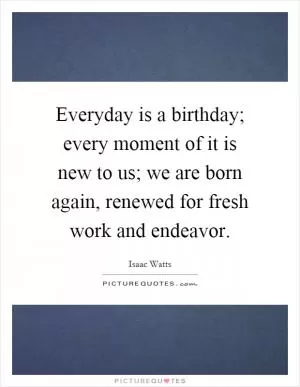 Everyday is a birthday; every moment of it is new to us; we are born again, renewed for fresh work and endeavor Picture Quote #1