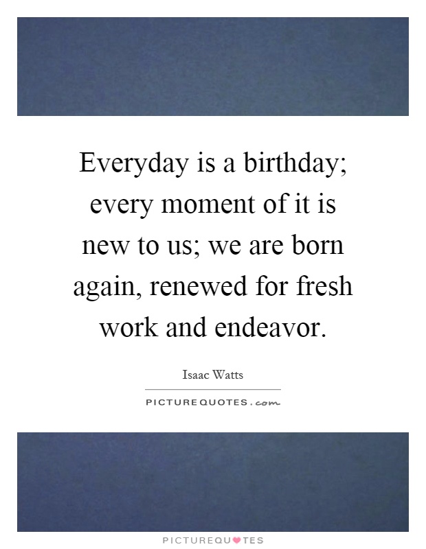 Everyday is a birthday; every moment of it is new to us; we are born again, renewed for fresh work and endeavor Picture Quote #1