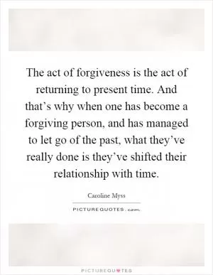 The act of forgiveness is the act of returning to present time. And that’s why when one has become a forgiving person, and has managed to let go of the past, what they’ve really done is they’ve shifted their relationship with time Picture Quote #1