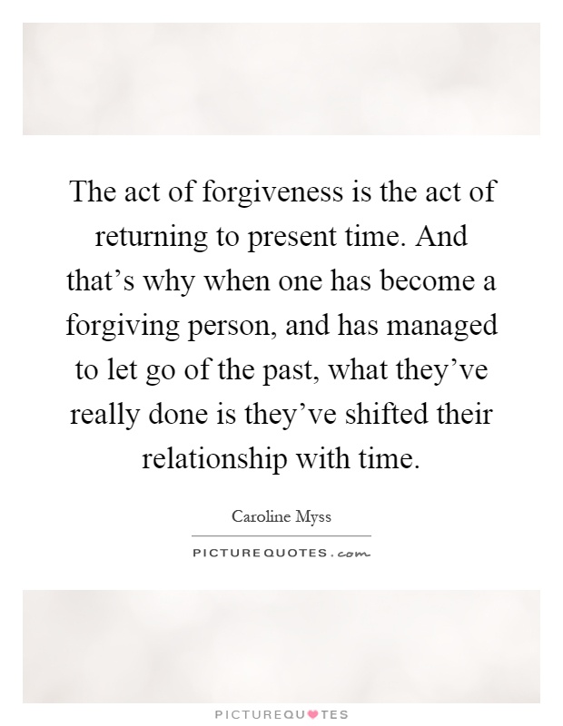 The act of forgiveness is the act of returning to present time. And that's why when one has become a forgiving person, and has managed to let go of the past, what they've really done is they've shifted their relationship with time Picture Quote #1