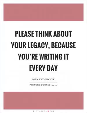 Please think about your legacy, because you’re writing it every day Picture Quote #1
