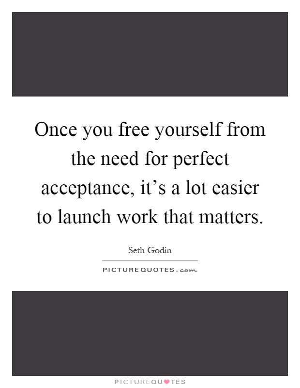 Once you free yourself from the need for perfect acceptance, it's a lot easier to launch work that matters Picture Quote #1
