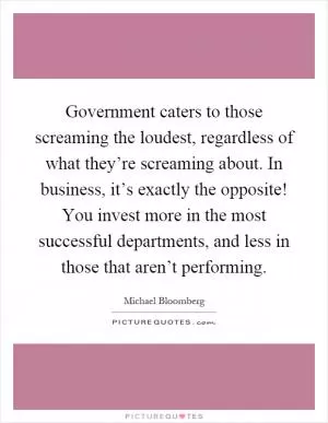 Government caters to those screaming the loudest, regardless of what they’re screaming about. In business, it’s exactly the opposite! You invest more in the most successful departments, and less in those that aren’t performing Picture Quote #1