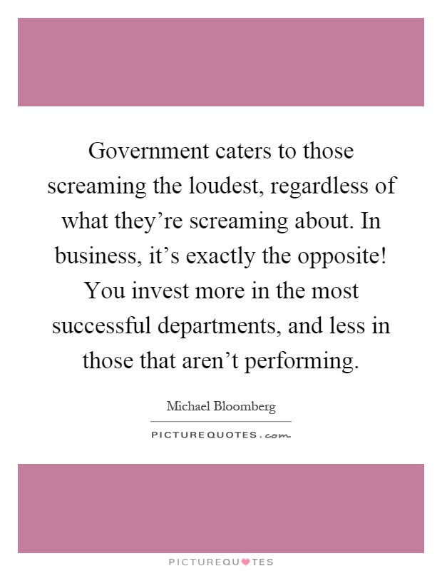 Government caters to those screaming the loudest, regardless of what they're screaming about. In business, it's exactly the opposite! You invest more in the most successful departments, and less in those that aren't performing Picture Quote #1