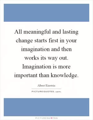 All meaningful and lasting change starts first in your imagination and then works its way out. Imagination is more important than knowledge Picture Quote #1