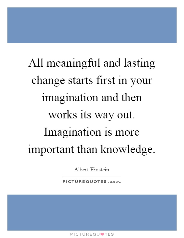 All meaningful and lasting change starts first in your imagination and then works its way out. Imagination is more important than knowledge Picture Quote #1