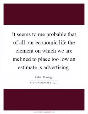 It seems to me probable that of all our economic life the element on which we are inclined to place too low an estimate is advertising Picture Quote #1