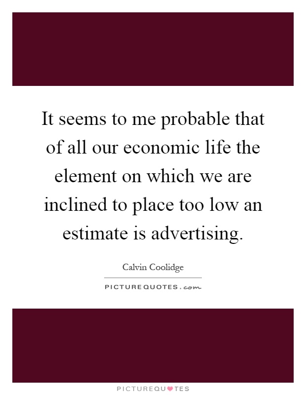 It seems to me probable that of all our economic life the element on which we are inclined to place too low an estimate is advertising Picture Quote #1