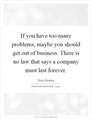 If you have too many problems, maybe you should get out of business. There is no law that says a company must last forever Picture Quote #1