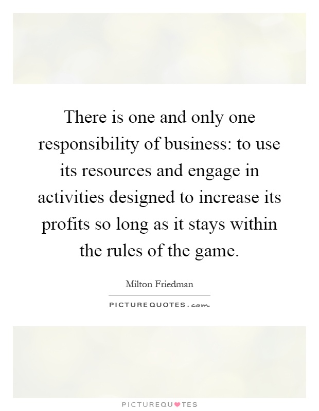 There is one and only one responsibility of business: to use its resources and engage in activities designed to increase its profits so long as it stays within the rules of the game Picture Quote #1