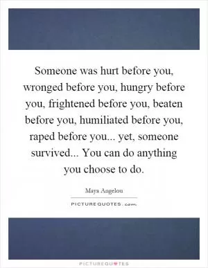 Someone was hurt before you, wronged before you, hungry before you, frightened before you, beaten before you, humiliated before you, raped before you... yet, someone survived... You can do anything you choose to do Picture Quote #1