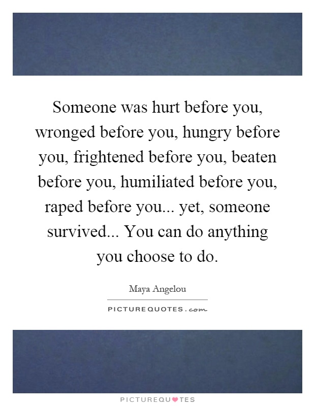 Someone was hurt before you, wronged before you, hungry before you, frightened before you, beaten before you, humiliated before you, raped before you... yet, someone survived... You can do anything you choose to do Picture Quote #1