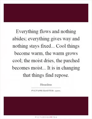 Everything flows and nothing abides; everything gives way and nothing stays fixed... Cool things become warm, the warm grows cool; the moist dries, the parched becomes moist... It is in changing that things find repose Picture Quote #1