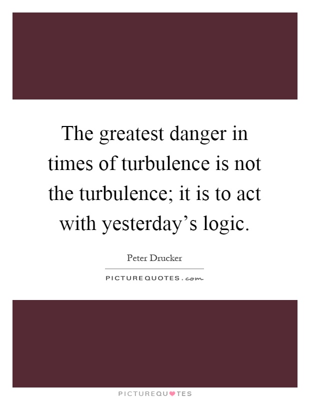 The greatest danger in times of turbulence is not the turbulence; it is to act with yesterday's logic Picture Quote #1