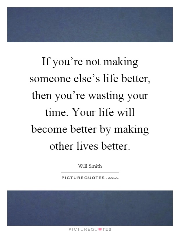 If you're not making someone else's life better, then you're wasting your time. Your life will become better by making other lives better Picture Quote #1