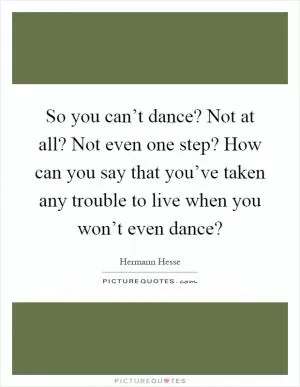 So you can’t dance? Not at all? Not even one step? How can you say that you’ve taken any trouble to live when you won’t even dance? Picture Quote #1