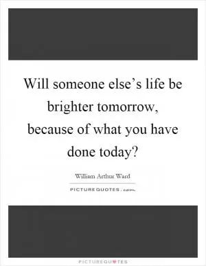 Will someone else’s life be brighter tomorrow, because of what you have done today? Picture Quote #1