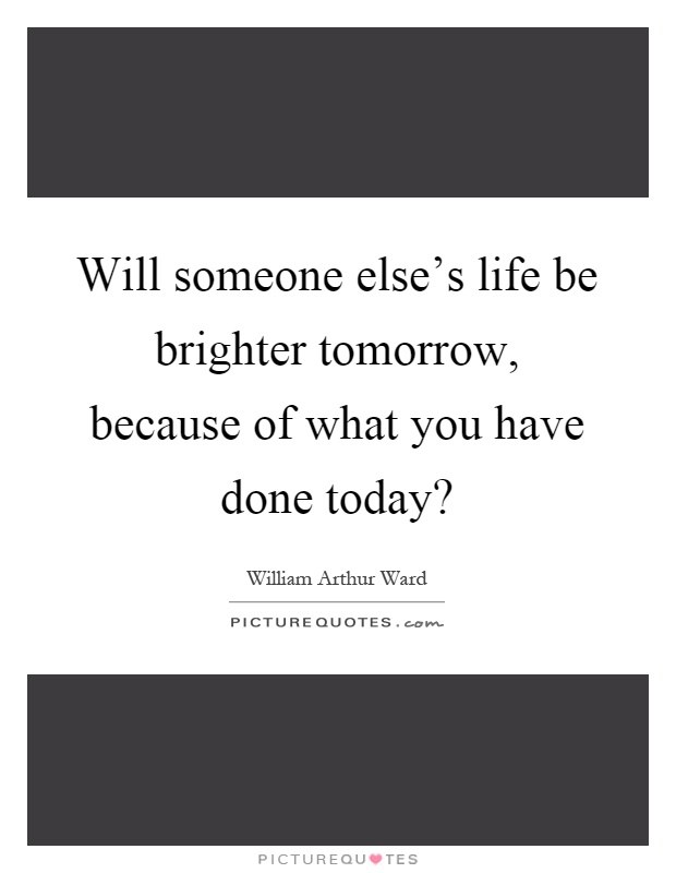 Will someone else's life be brighter tomorrow, because of what you have done today? Picture Quote #1