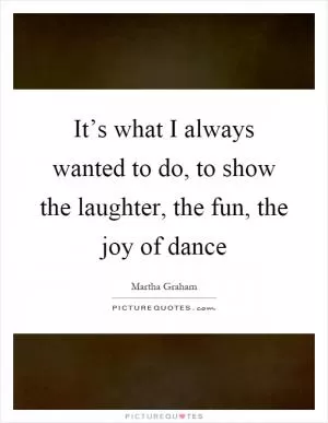 It’s what I always wanted to do, to show the laughter, the fun, the joy of dance Picture Quote #1