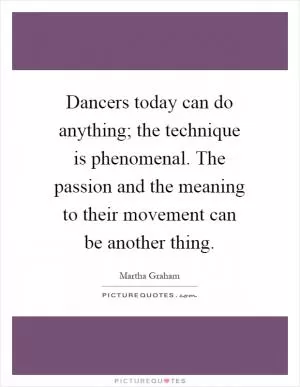 Dancers today can do anything; the technique is phenomenal. The passion and the meaning to their movement can be another thing Picture Quote #1
