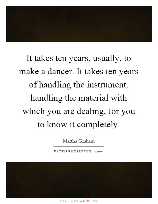 It takes ten years, usually, to make a dancer. It takes ten years of handling the instrument, handling the material with which you are dealing, for you to know it completely Picture Quote #1