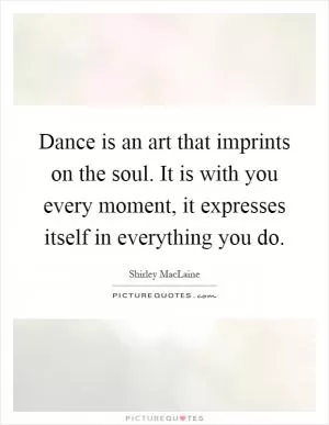 Dance is an art that imprints on the soul. It is with you every moment, it expresses itself in everything you do Picture Quote #1