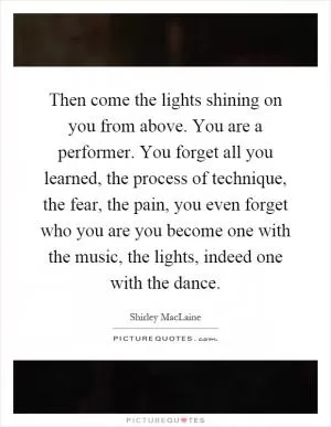 Then come the lights shining on you from above. You are a performer. You forget all you learned, the process of technique, the fear, the pain, you even forget who you are you become one with the music, the lights, indeed one with the dance Picture Quote #1
