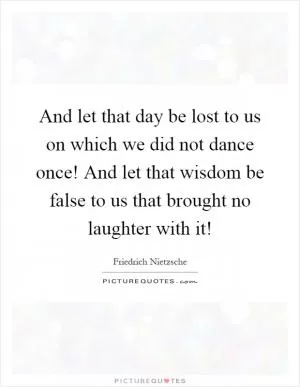 And let that day be lost to us on which we did not dance once! And let that wisdom be false to us that brought no laughter with it! Picture Quote #1