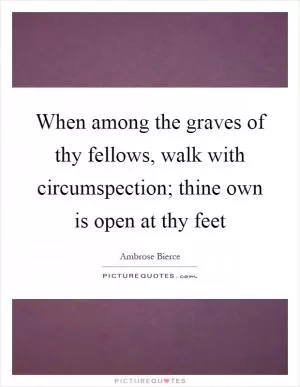 When among the graves of thy fellows, walk with circumspection; thine own is open at thy feet Picture Quote #1