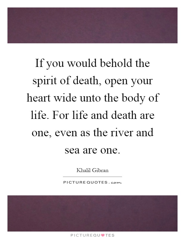 If you would behold the spirit of death, open your heart wide unto the body of life. For life and death are one, even as the river and sea are one Picture Quote #1