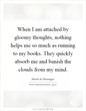 When I am attached by gloomy thoughts, nothing helps me so much as running to my books. They quickly absorb me and banish the clouds from my mind Picture Quote #1