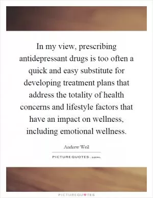 In my view, prescribing antidepressant drugs is too often a quick and easy substitute for developing treatment plans that address the totality of health concerns and lifestyle factors that have an impact on wellness, including emotional wellness Picture Quote #1