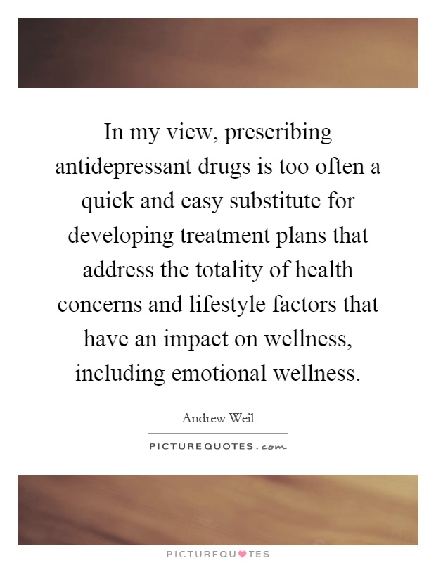 In my view, prescribing antidepressant drugs is too often a quick and easy substitute for developing treatment plans that address the totality of health concerns and lifestyle factors that have an impact on wellness, including emotional wellness Picture Quote #1