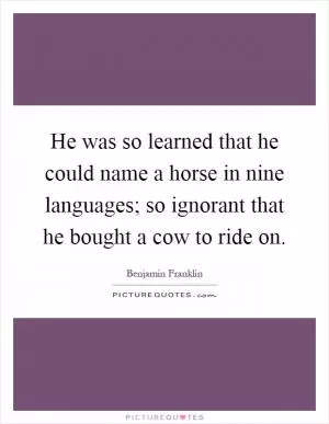 He was so learned that he could name a horse in nine languages; so ignorant that he bought a cow to ride on Picture Quote #1