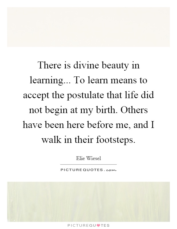 There is divine beauty in learning... To learn means to accept the postulate that life did not begin at my birth. Others have been here before me, and I walk in their footsteps Picture Quote #1
