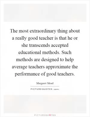 The most extraordinary thing about a really good teacher is that he or she transcends accepted educational methods. Such methods are designed to help average teachers approximate the performance of good teachers Picture Quote #1
