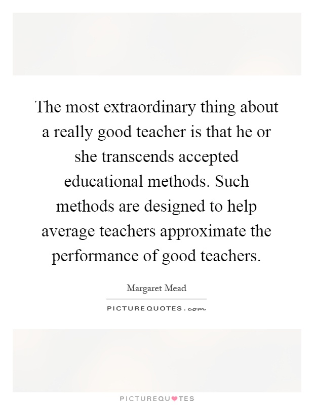 The most extraordinary thing about a really good teacher is that he or she transcends accepted educational methods. Such methods are designed to help average teachers approximate the performance of good teachers Picture Quote #1