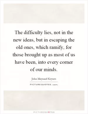 The difficulty lies, not in the new ideas, but in escaping the old ones, which ramify, for those brought up as most of us have been, into every corner of our minds Picture Quote #1