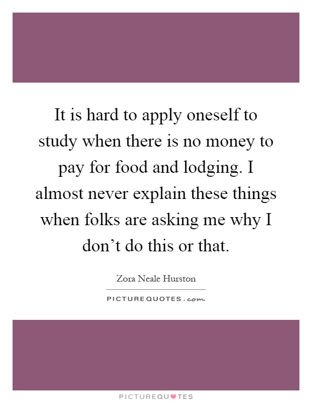 It is hard to apply oneself to study when there is no money to pay for food and lodging. I almost never explain these things when folks are asking me why I don't do this or that Picture Quote #1