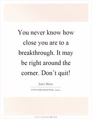 You never know how close you are to a breakthrough. It may be right around the corner. Don’t quit! Picture Quote #1